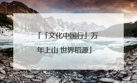 「文化中国行」万年上山 世界稻源