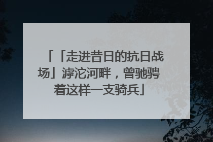 「走进昔日的抗日战场」滹沱河畔，曾驰骋着这样一支骑兵