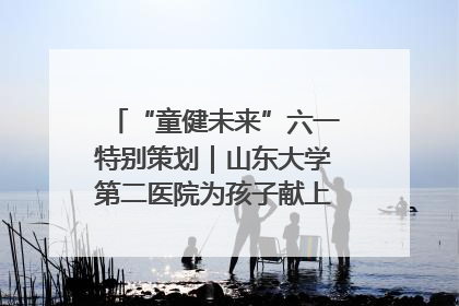 “童健未来”六一特别策划｜山东大学第二医院为孩子献上“童心处方”