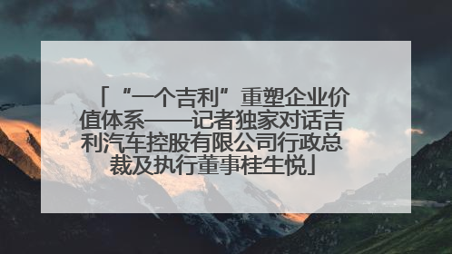 “一个吉利”重塑企业价值体系——记者独家对话吉利汽车控股有限公司行政总裁及执行董事桂生悦