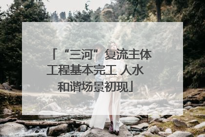 “三河”复流主体工程基本完工 人水和谐场景初现