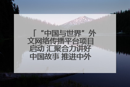 “中国与世界”外文网络传播平台项目启动 汇聚合力讲好中国故事 推进中外文明交流互鉴