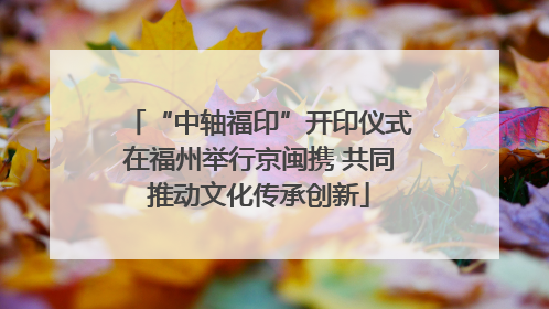 “中轴福印”开印仪式在福州举行京闽携 共同推动文化传承创新