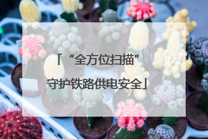 “全方位扫描” 守护铁路供电安全