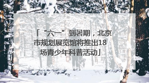 “六一”到暑期，北京市规划展览馆将推出18场青少年科普活动