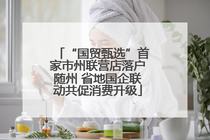 “国贸甄选”首家市州联营店落户随州 省地国企联动共促消费升级