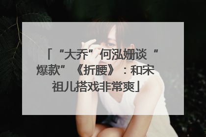 “大乔”何泓姗谈“爆款”《折腰》：和宋祖儿搭戏非常爽
