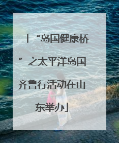 “岛国健康桥”之太平洋岛国齐鲁行活动在山东举办