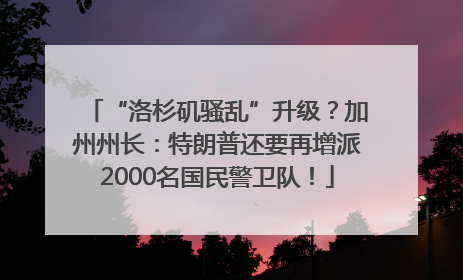 “洛杉矶骚乱”升级？加州州长：特朗普还要再增派2000名国民警卫队！