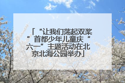 “让我们荡起双桨”首都少年儿童庆“六一”主题活动在北京北海公园举办