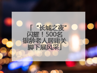 “长城之夜”闪耀！500名银龄老人居庸关脚下展风采