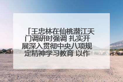 王忠林在仙桃潜江天门调研时强调 扎实开展深入贯彻中央八项规定精神学习教育 以作风建设新成效加快推动高质量发展