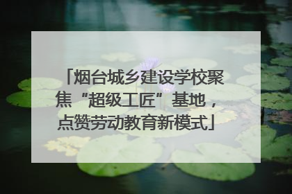 烟台城乡建设学校聚焦“超级工匠”基地，点赞劳动教育新模式