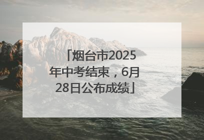 烟台市2025年中考结束，6月28日公布成绩