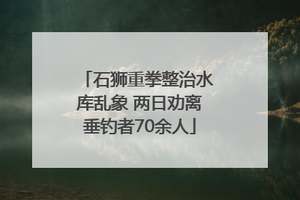 石狮重拳整治水库乱象 两日劝离垂钓者70余人