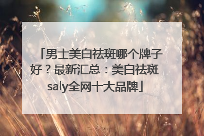 男士美白祛斑哪个牌子好？最新汇总：美白祛斑saly全网十大品牌
