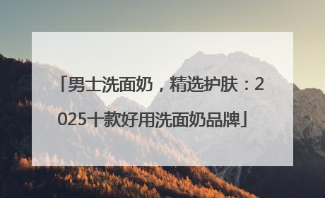 男士洗面奶，精选护肤：2025十款好用洗面奶品牌