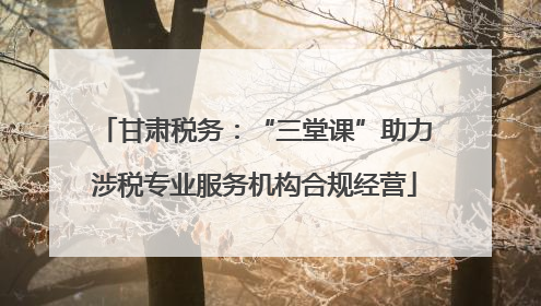 甘肃税务：“三堂课”助力涉税专业服务机构合规经营