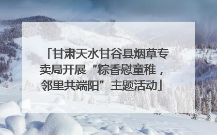 甘肃天水甘谷县烟草专卖局开展“粽香慰童稚，邻里共端阳”主题活动