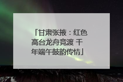甘肃张掖：红色高台龙舟竞渡 千年端午鼓韵传情