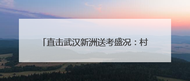 直击武汉新洲送考盛况：村民敲锣打鼓送别考生大巴，母女同穿旗袍送大女儿去考场