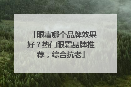 眼霜哪个品牌效果好？热门眼霜品牌推荐，综合抗老