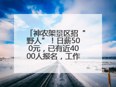 神农架景区招“野人”！日薪500元，已有近4000人报名，工作职责包括“接受游客投喂”