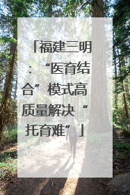福建三明：“医育结合”模式高质量解决“托育难”