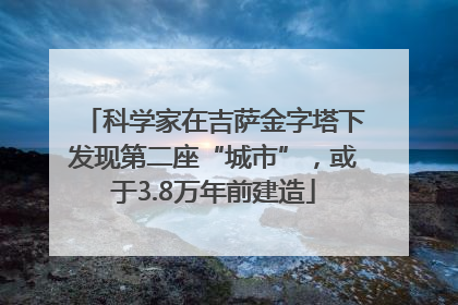 科学家在吉萨金字塔下发现第二座“城市”，或于3.8万年前建造