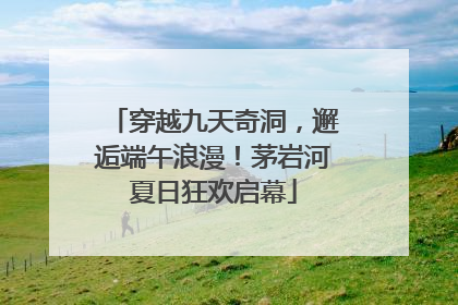 穿越九天奇洞，邂逅端午浪漫！茅岩河夏日狂欢启幕
