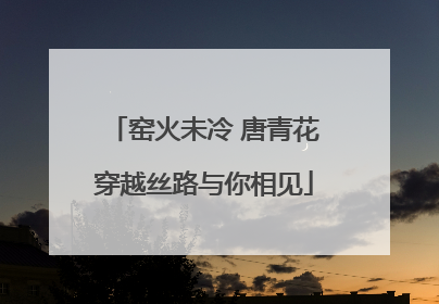 窑火未冷 唐青花穿越丝路与你相见