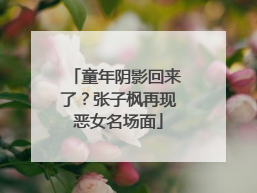 童年阴影回来了？张子枫再现恶女名场面