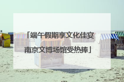 端午假期享文化佳宴 南京文博场馆受热捧