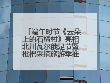 端午时节《云朵上的石椅村》亮相北川瓦尔俄足节暨枇杷采摘旅游季推介活动