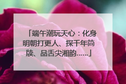 端午潮玩天心：化身明朝打更人、探千年简牍、品舌尖湘韵……