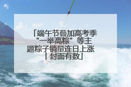 端午节叠加高考季 “一举高粽”等主题粽子销量连日上涨丨封面有数
