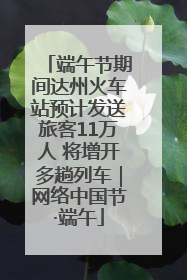 端午节期间达州火车站预计发送旅客11万人 将增开多趟列车｜网络中国节·端午