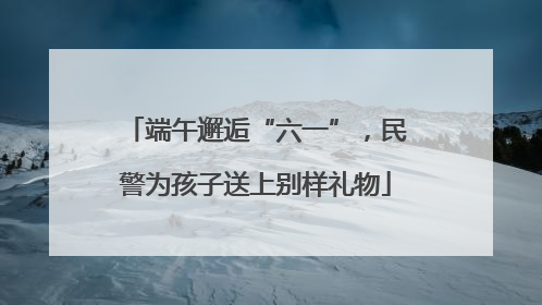 端午邂逅“六一”，民警为孩子送上别样礼物