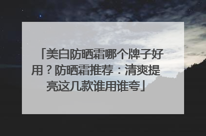 美白防晒霜哪个牌子好用？防晒霜推荐：清爽提亮这几款谁用谁夸