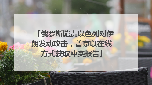 俄罗斯谴责以色列对伊朗发动攻击，普京以在线方式获取冲突报告