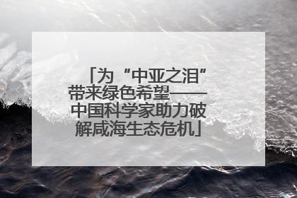 为“中亚之泪”带来绿色希望——中国科学家助力破解咸海生态危机