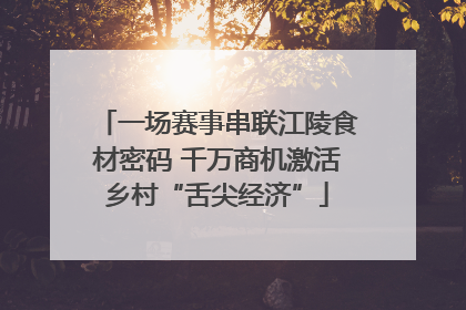 一场赛事串联江陵食材密码 千万商机激活乡村“舌尖经济”
