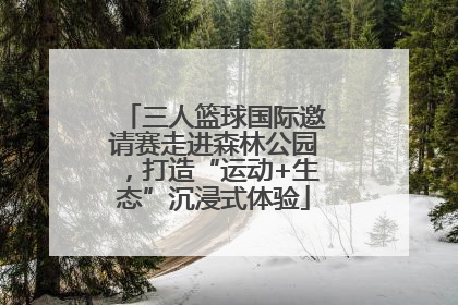三人篮球国际邀请赛走进森林公园，打造“运动+生态”沉浸式体验