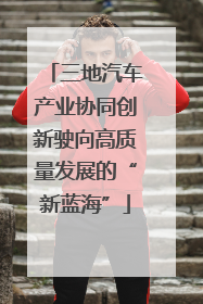 三地汽车产业协同创新驶向高质量发展的“新蓝海”