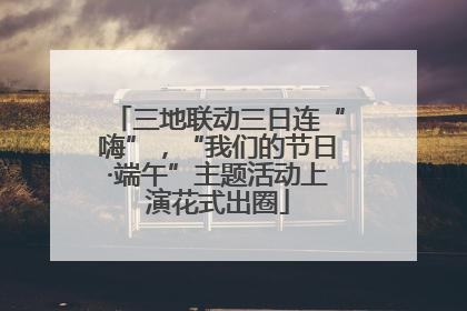 三地联动三日连“嗨”，“我们的节日·端午”主题活动上演花式出圈