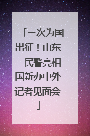 三次为国出征！山东一民警亮相国新办中外记者见面会