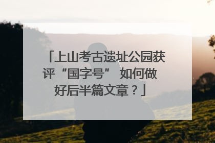 上山考古遗址公园获评“国字号” 如何做好后半篇文章？