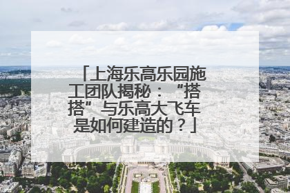 上海乐高乐园施工团队揭秘：“搭搭”与乐高大飞车是如何建造的？