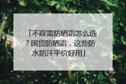 不踩雷防晒霜怎么选？国货防晒霜，这些防水防汗平价好用