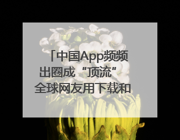 中国App频频出圈成“顶流” 全球网友用下载和消费投出信任票